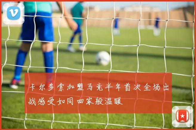 卡尔多索加盟马竞半年首次全场出战感受如同回家般温暖