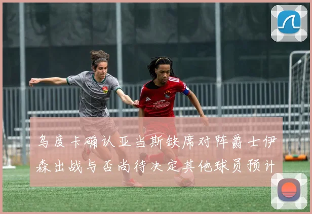 乌度卡确认亚当斯缺席对阵爵士伊森出战与否尚待决定其他球员预计均能参赛