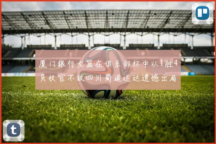 厦门银行女篮在俱乐部杯中以1胜4负收官不敌四川蜀道运达遗憾出局