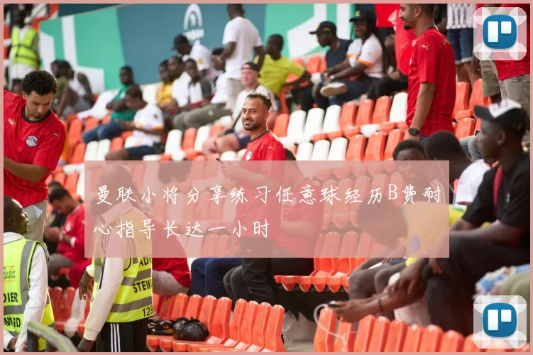 曼联小将分享练习任意球经历B费耐心指导长达一小时