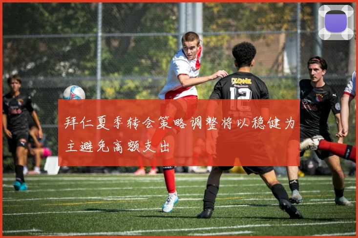 拜仁夏季转会策略调整将以稳健为主避免高额支出