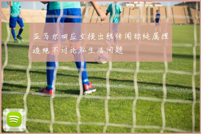 亚马尔回应女模出轨传闻称纯属捏造绝不讨论私生活问题