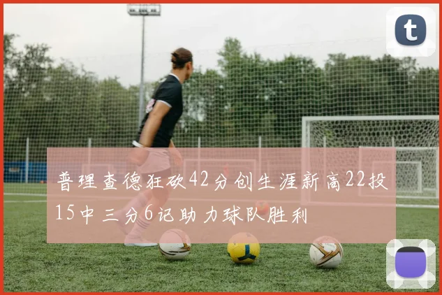 普理查德狂砍42分创生涯新高22投15中三分6记助力球队胜利