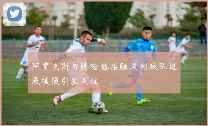 阿贾克斯与滕哈赫接触谈判狼队进展缓慢引发关注