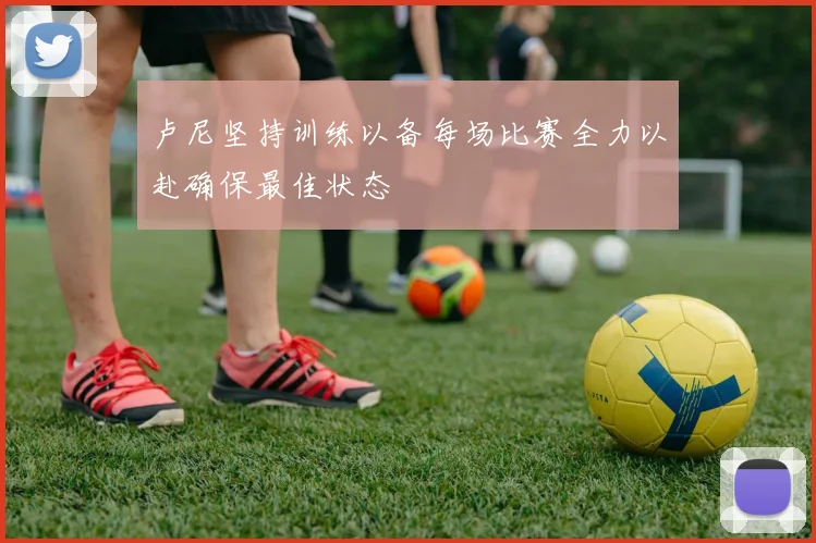 卢尼坚持训练以备每场比赛全力以赴确保最佳状态