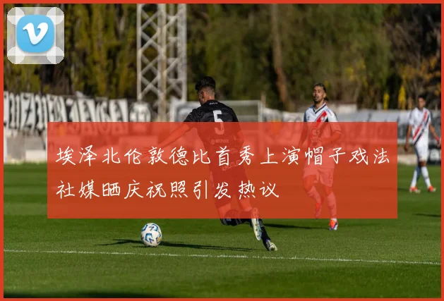 埃泽北伦敦德比首秀上演帽子戏法社媒晒庆祝照引发热议