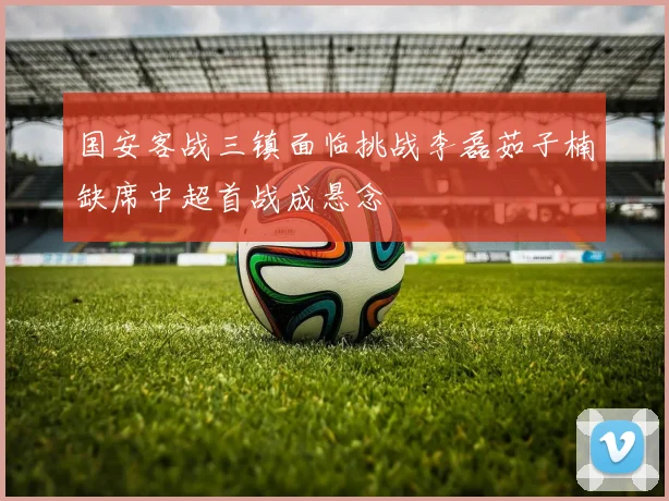 国安客战三镇面临挑战李磊茹子楠缺席中超首战成悬念