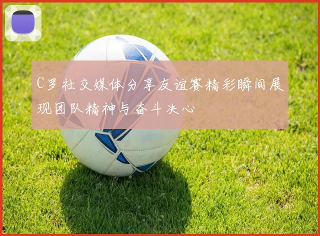 C罗社交媒体分享友谊赛精彩瞬间展现团队精神与奋斗决心