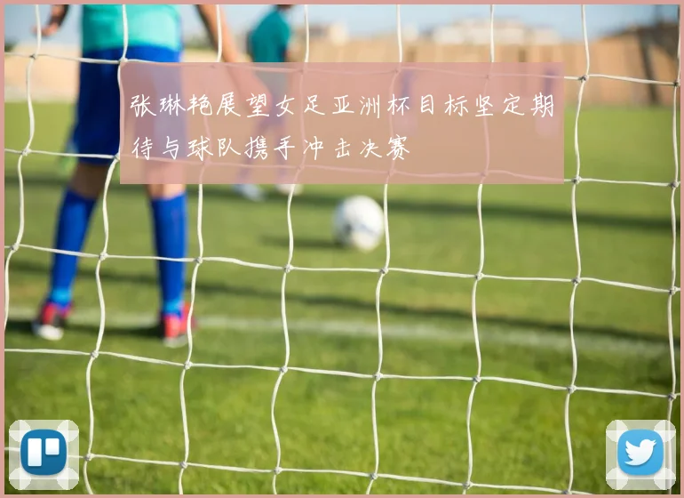 张琳艳展望女足亚洲杯目标坚定期待与球队携手冲击决赛