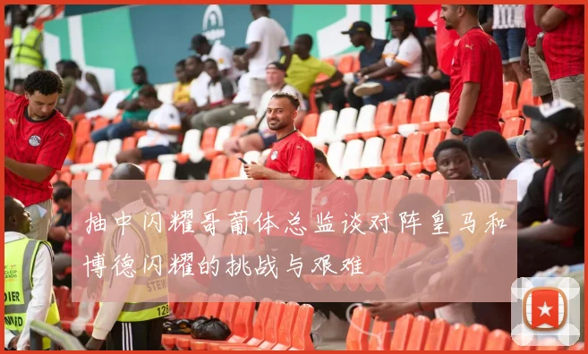 抽中闪耀哥葡体总监谈对阵皇马和博德闪耀的挑战与艰难