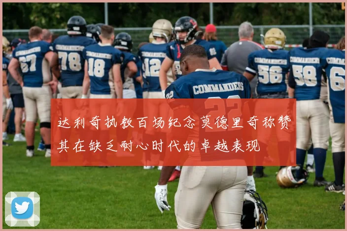 达利奇执教百场纪念莫德里奇称赞其在缺乏耐心时代的卓越表现
