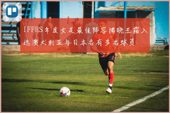 IFFHS年度女足最佳阵容揭晓王霜入选澳大利亚与日本各有多名球员
