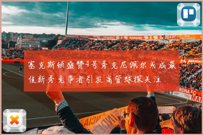 塞克斯顿盛赞4号秀克尼佩尔或成最佳新秀竞争者引发高管球探关注